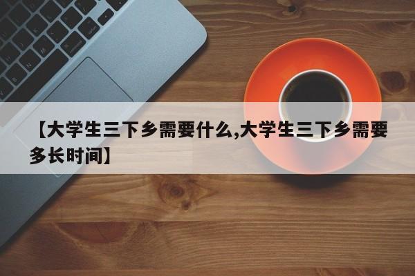 【大学生三下乡需要什么,大学生三下乡需要多长时间】