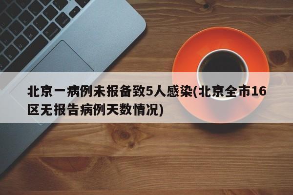北京一病例未报备致5人感染(北京全市16区无报告病例天数情况)