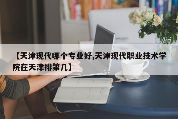 【天津现代哪个专业好,天津现代职业技术学院在天津排第几】
