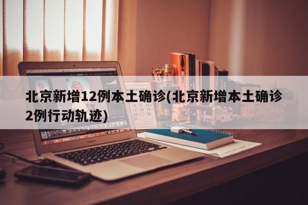 北京新增12例本土确诊(北京新增本土确诊2例行动轨迹)