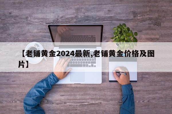 【老铺黄金2024最新,老铺黄金价格及图片】