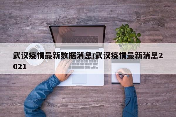 武汉疫情最新数据消息/武汉疫情最新消息2021
