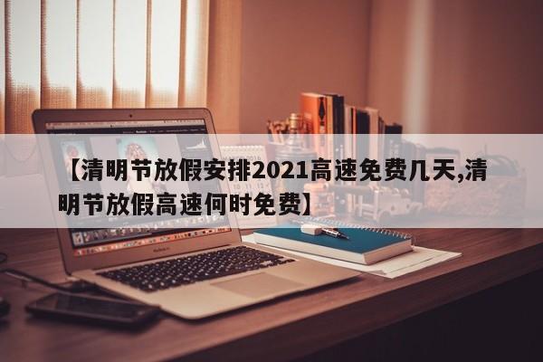 【清明节放假安排2021高速免费几天,清明节放假高速何时免费】
