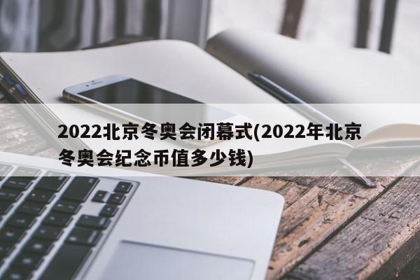 2022北京冬奥会闭幕式(2022年北京冬奥会纪念币值多少钱)