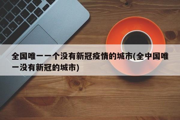 全国唯一一个没有新冠疫情的城市(全中国唯一没有新冠的城市)