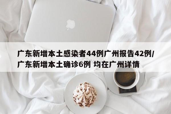 广东新增本土感染者44例广州报告42例/广东新增本土确诊6例 均在广州详情