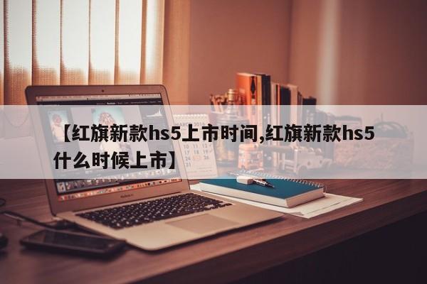 【红旗新款hs5上市时间,红旗新款hs5什么时候上市】
