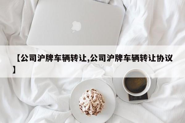 【公司沪牌车辆转让,公司沪牌车辆转让协议】