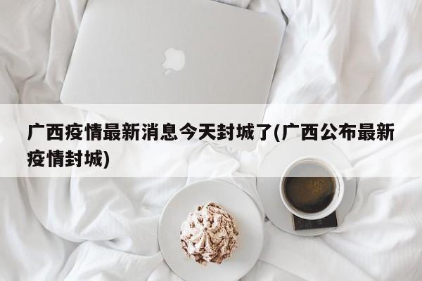 广西疫情最新消息今天封城了(广西公布最新疫情封城)
