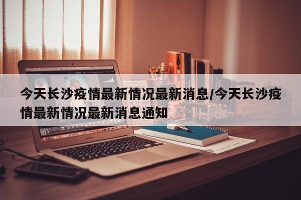 今天长沙疫情最新情况最新消息/今天长沙疫情最新情况最新消息通知