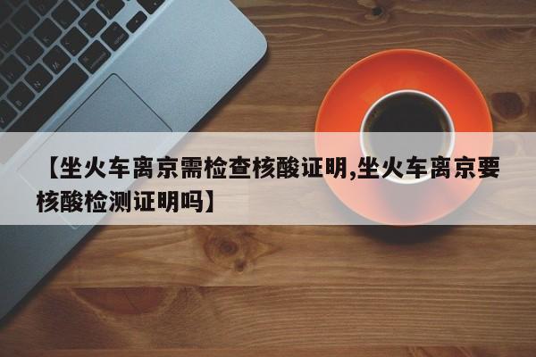 【坐火车离京需检查核酸证明,坐火车离京要核酸检测证明吗】