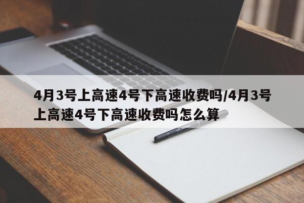 4月3号上高速4号下高速收费吗/4月3号上高速4号下高速收费吗怎么算