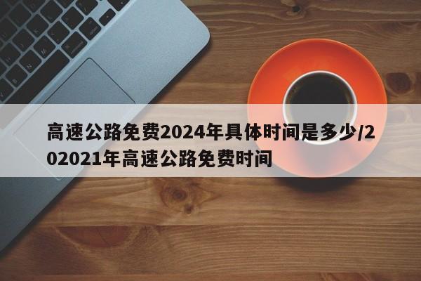 高速公路免费2024年具体时间是多少/202021年高速公路免费时间
