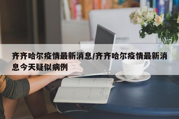 齐齐哈尔疫情最新消息/齐齐哈尔疫情最新消息今天疑似病例