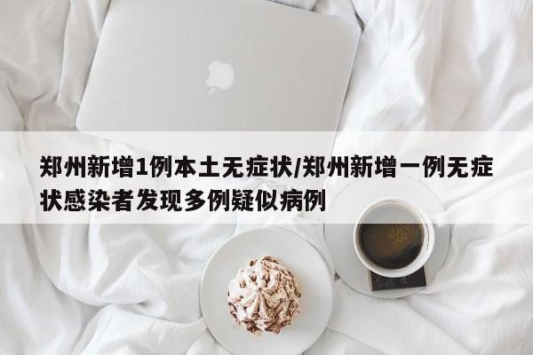 郑州新增1例本土无症状/郑州新增一例无症状感染者发现多例疑似病例