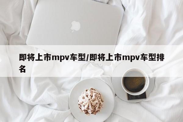 即将上市mpv车型/即将上市mpv车型排名