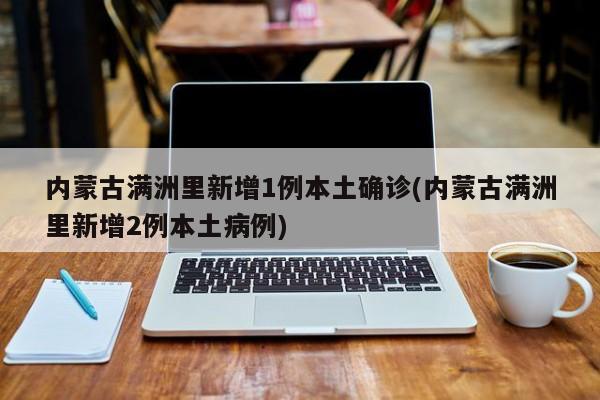 内蒙古满洲里新增1例本土确诊(内蒙古满洲里新增2例本土病例)